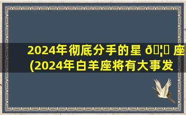 2024年彻底分手的星 🦆 座(2024年白羊座将有大事发 🐬 生)